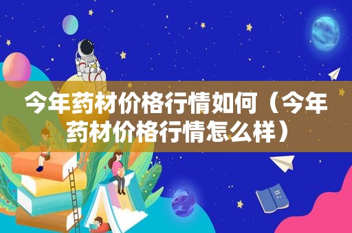 今年药材价格行情如何（今年药材价格行情怎么样）