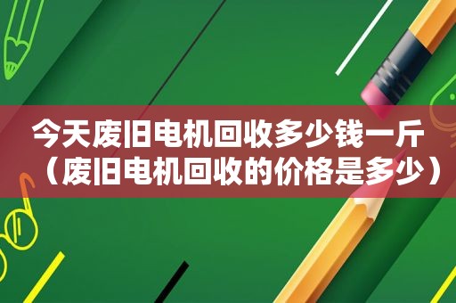 今天废旧电机回收多少钱一斤（废旧电机回收的价格是多少）