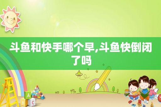 斗鱼和快手哪个早,斗鱼快倒闭了吗