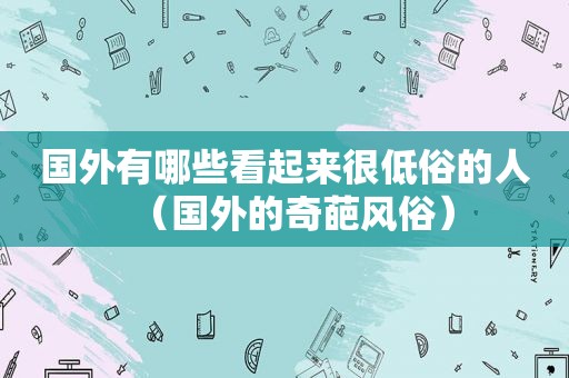 国外有哪些看起来很低俗的人（国外的奇葩风俗）