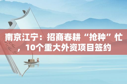 南京江宁：招商春耕“抢种”忙，10个重大外资项目签约