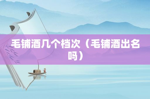 毛铺酒几个档次（毛铺酒出名吗）