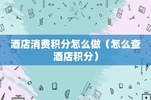 酒店消费积分怎么做（怎么查酒店积分）