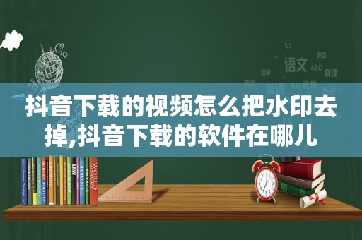 抖音下载的视频怎么把水印去掉,抖音下载的软件在哪儿