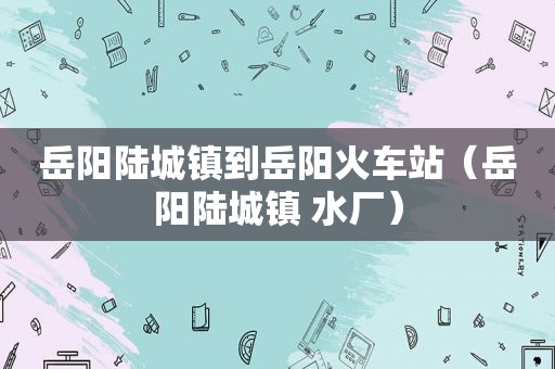 岳阳陆城镇到岳阳火车站（岳阳陆城镇 水厂）