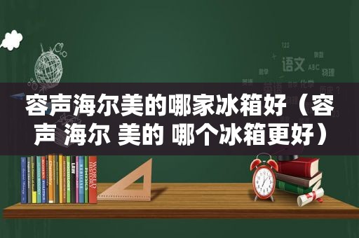 容声海尔美的哪家冰箱好（容声 海尔 美的 哪个冰箱更好）