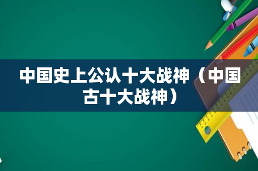 中国史上公认十大战神（中国古十大战神）