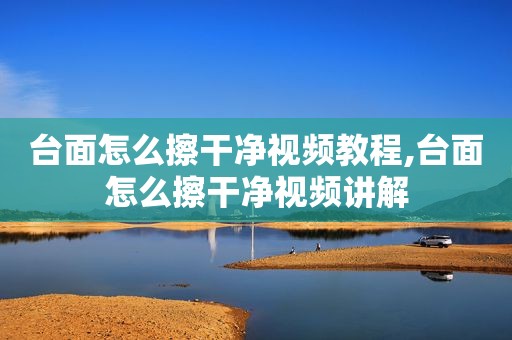 台面怎么擦干净视频教程,台面怎么擦干净视频讲解