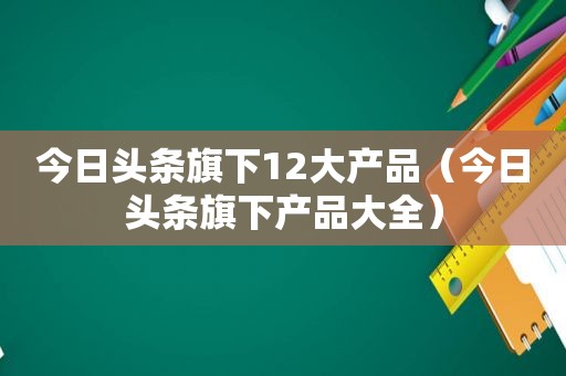今日头条旗下12大产品（今日头条旗下产品大全）