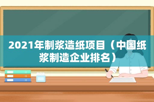 2021年制浆造纸项目（中国纸浆制造企业排名）