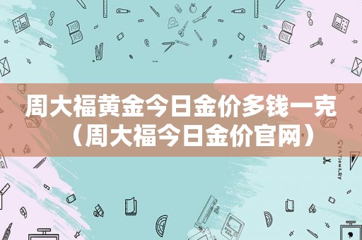 周大福黄金今日金价多钱一克（周大福今日金价官网）