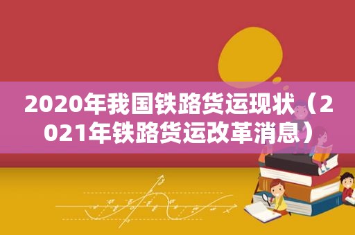 2020年我国铁路货运现状（2021年铁路货运改革消息）