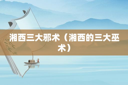 湘西三大邪术（湘西的三大巫术）
