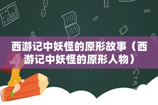 西游记中妖怪的原形故事（西游记中妖怪的原形人物）