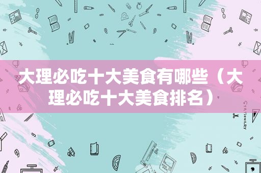 大理必吃十大美食有哪些（大理必吃十大美食排名）