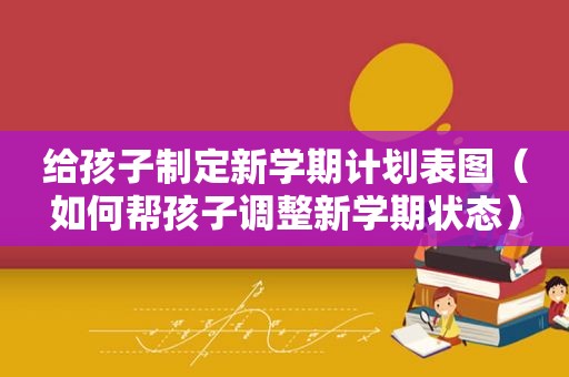 给孩子制定新学期计划表图（如何帮孩子调整新学期状态）