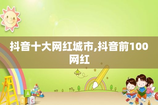 抖音十大网红城市,抖音前100网红