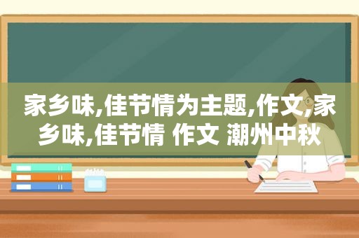 家乡味,佳节情为主题,作文,家乡味,佳节情 作文 潮州中秋