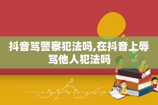 抖音骂警察犯法吗,在抖音上辱骂他人犯法吗