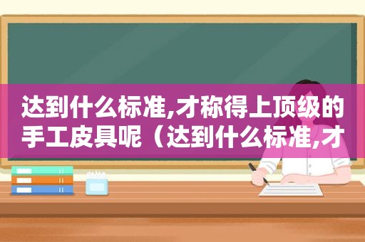 达到什么标准,才称得上顶级的手工皮具呢（达到什么标准,才称得上顶级的手工皮具品牌）