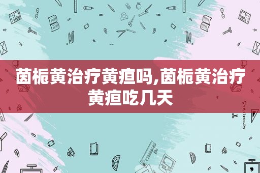 茵栀黄治疗黄疸吗,茵栀黄治疗黄疸吃几天