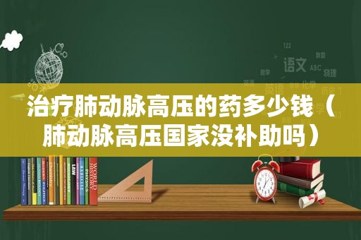 治疗肺动脉高压的药多少钱（肺动脉高压国家没补助吗）