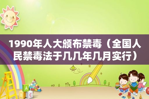 1990年人大颁布禁毒（全国人民禁毒法于几几年几月实行）