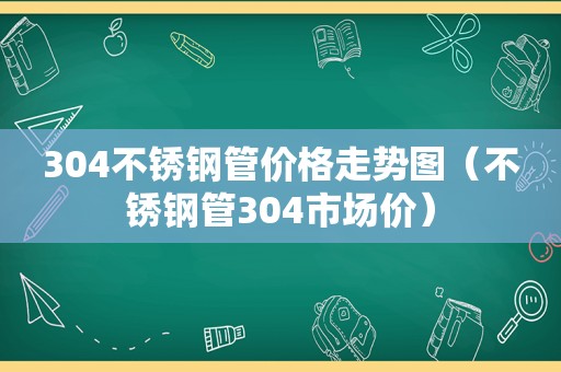 304不锈钢管价格走势图（不锈钢管304市场价）