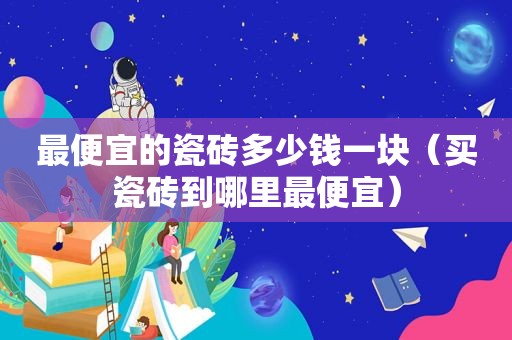 最便宜的瓷砖多少钱一块（买瓷砖到哪里最便宜）