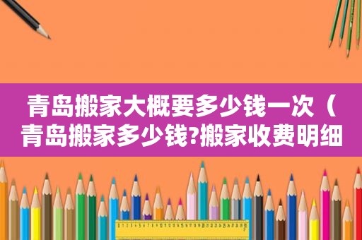 青岛搬家大概要多少钱一次（青岛搬家多少钱?搬家收费明细）