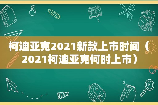 柯迪亚克2021新款上市时间（2021柯迪亚克何时上市）