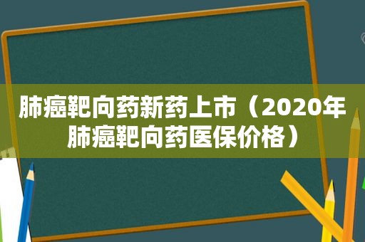 肺癌靶向药新药上市（2020年肺癌靶向药医保价格）
