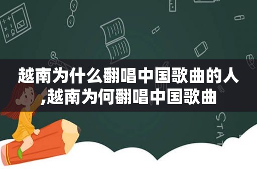 越南为什么翻唱中国歌曲的人,越南为何翻唱中国歌曲