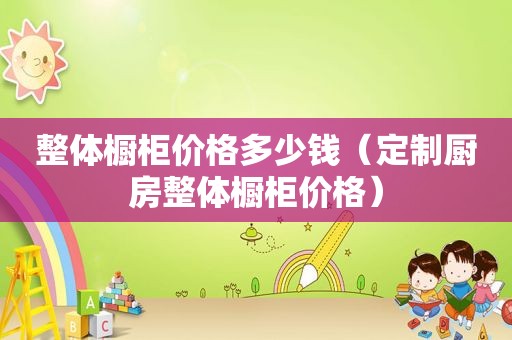 整体橱柜价格多少钱（定制厨房整体橱柜价格）