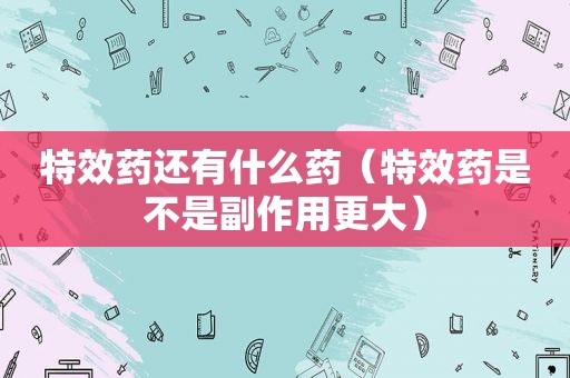 特效药还有什么药（特效药是不是副作用更大）