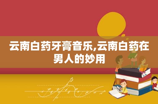 云南白药牙膏音乐,云南白药在男人的妙用