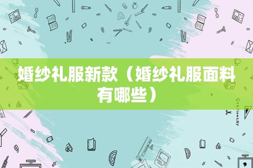 婚纱礼服新款（婚纱礼服面料有哪些）