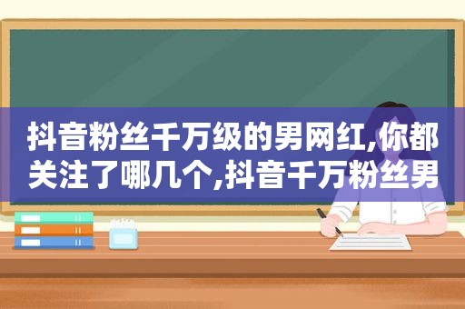 抖音粉丝千万级的男网红,你都关注了哪几个,抖音千万粉丝男网红排名