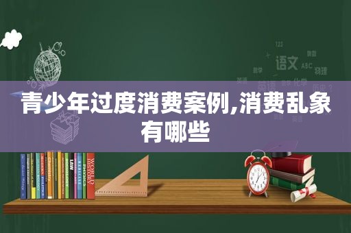 青少年过度消费案例,消费乱象有哪些