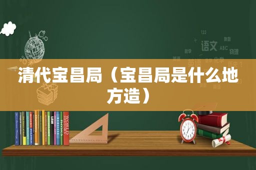 清代宝昌局（宝昌局是什么地方造）