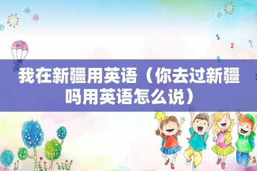 我在新疆用英语（你去过新疆吗用英语怎么说）