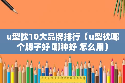 u型枕10大品牌排行（u型枕哪个牌子好 哪种好 怎么用）