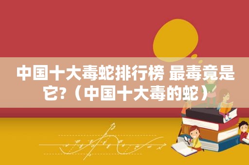 中国十大毒蛇排行榜 最毒竟是它?（中国十大毒的蛇）