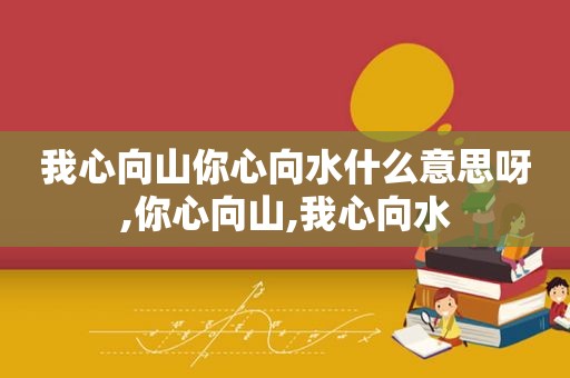 我心向山你心向水什么意思呀,你心向山,我心向水