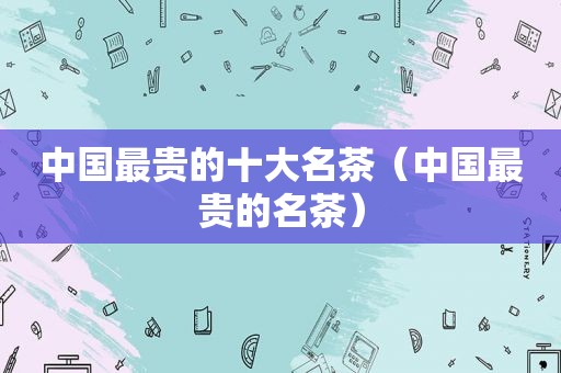 中国最贵的十大名茶（中国最贵的名茶）