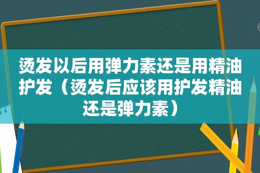 烫发以后用弹力素还是用精油护发（烫发后应该用护发精油还是弹力素）