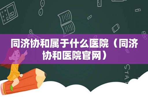 同济协和属于什么医院（同济协和医院官网）