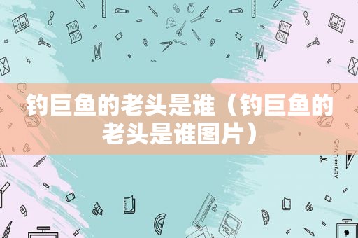 钓巨鱼的老头是谁（钓巨鱼的老头是谁图片）