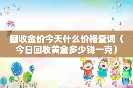 回收金价今天什么价格查询（今日回收黄金多少钱一克）
