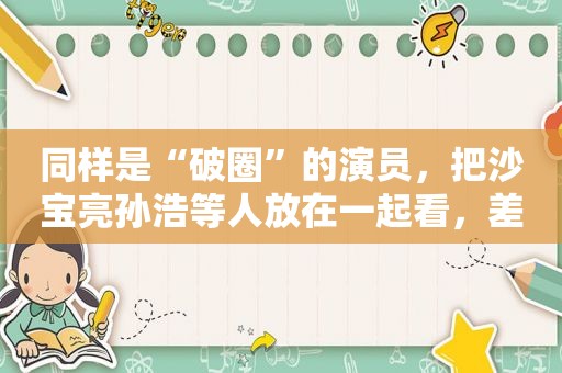 同样是“破圈”的演员，把沙宝亮孙浩等人放在一起看，差别出来了